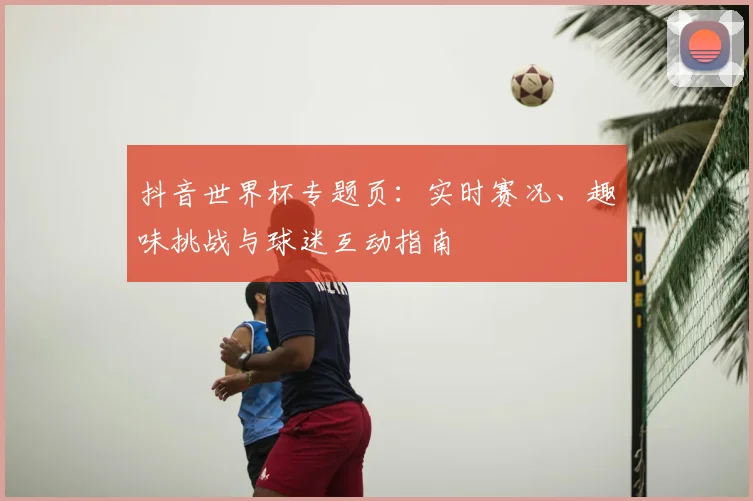 抖音世界杯专题页：实时赛况、趣味挑战与球迷互动指南
