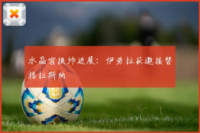 水晶宫换帅进展:伊劳拉获邀接替格拉斯纳