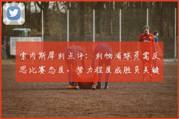 索内斯犀利点评：利物浦球员需反思比赛态度，努力程度成胜负关键