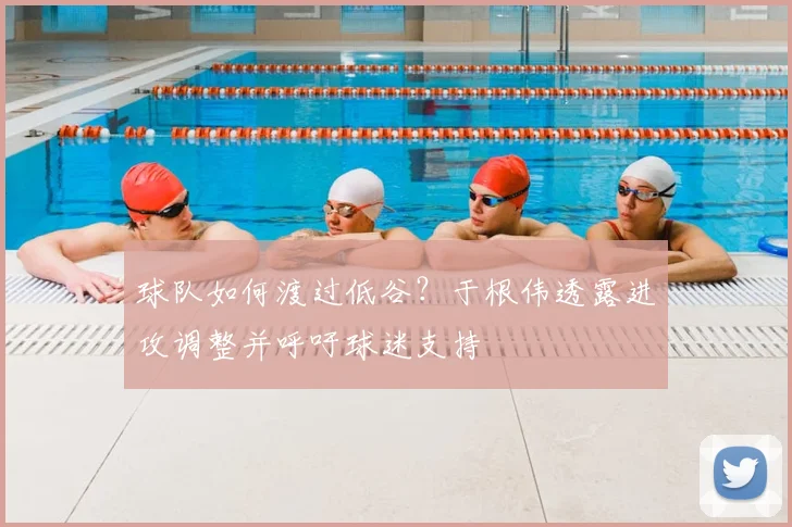 球队如何渡过低谷?于根伟透露进攻调整并呼吁球迷支持