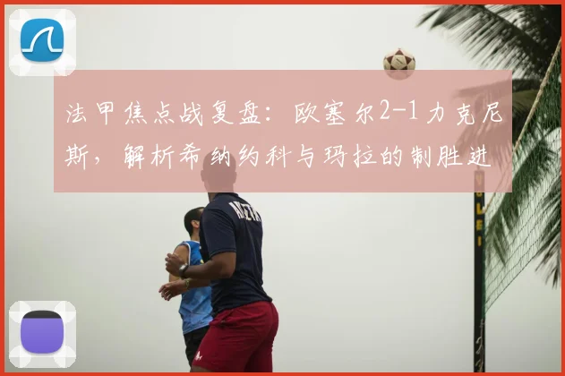 法甲焦点战复盘:欧塞尔2-1力克尼斯,解析希纳约科与玛拉的制胜进球与战术作用