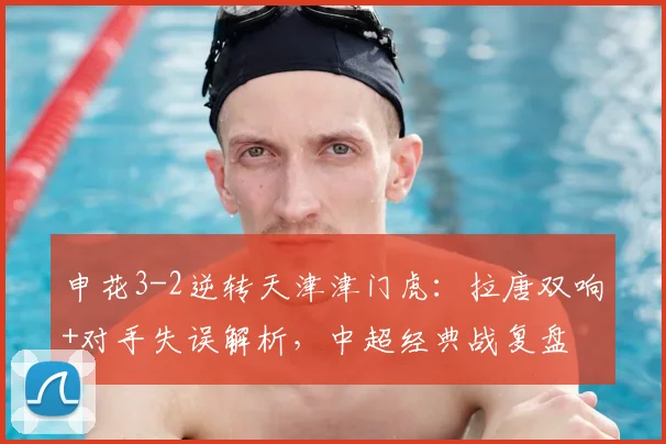 申花3-2逆转天津津门虎：拉唐双响+对手失误解析，中超经典战复盘