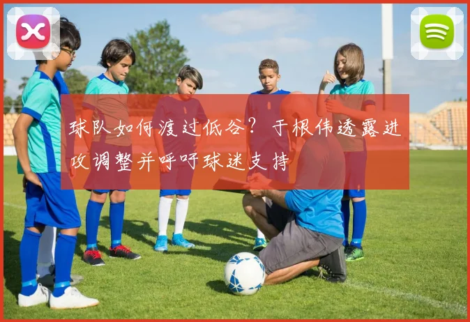 球队如何渡过低谷？于根伟透露进攻调整并呼吁球迷支持