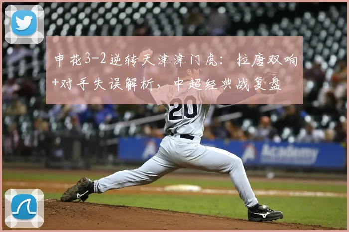 申花3-2逆转天津津门虎:拉唐双响+对手失误解析,中超经典战复盘