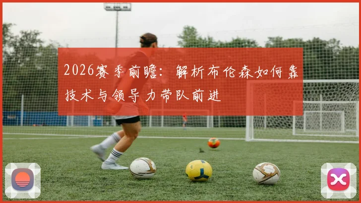 2026赛季前瞻：解析布伦森如何靠技术与领导力带队前进